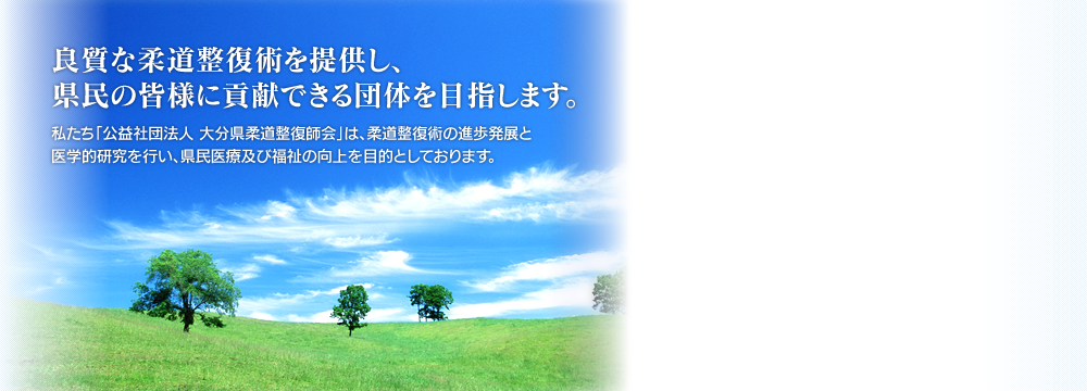 良質な柔道整復術を提供し、県民の皆様に貢献できる団体を目指します。私たち「公益社団法人 大分県柔道整復師会」は、柔道整復術の進歩発展と医学的研究を行い、県民医療及び福祉の向上を目的としております。 